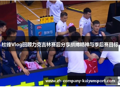 杜锋Vlog回顾力克吉林赛后分享拼搏精神与季后赛目标 杜锋Vlog回顾力克吉林赛后分享拼搏精神与季后赛目标