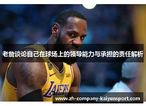 老詹谈论自己在球场上的领导能力与承担的责任解析