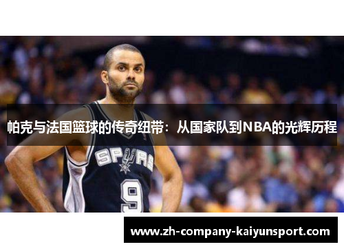 帕克与法国篮球的传奇纽带:从国家队到NBA的光辉历程 帕克与法国篮球的传奇纽带:从国家队到NBA的光辉历程