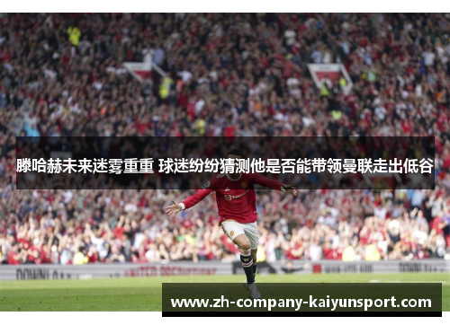 滕哈赫未来迷雾重重 球迷纷纷猜测他是否能带领曼联走出低谷