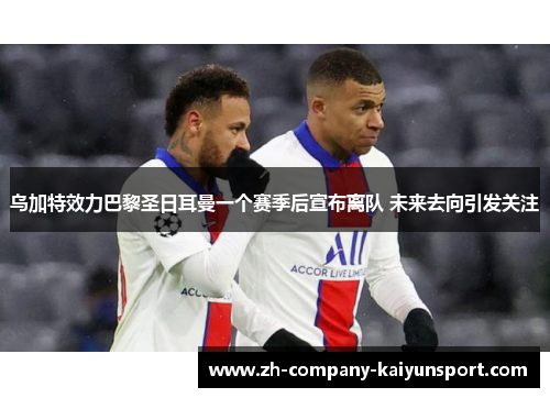 乌加特效力巴黎圣日耳曼一个赛季后宣布离队 未来去向引发关注