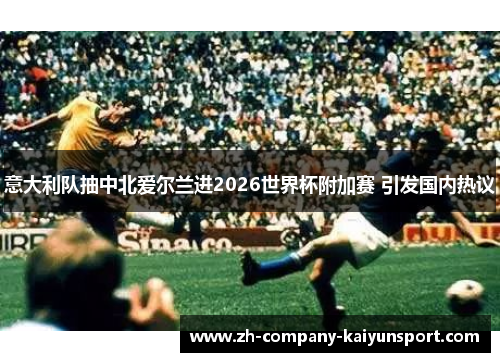 意大利队抽中北爱尔兰进2026世界杯附加赛 引发国内热议 意大利队抽中北爱尔兰进2026世界杯附加赛 引发国内热议