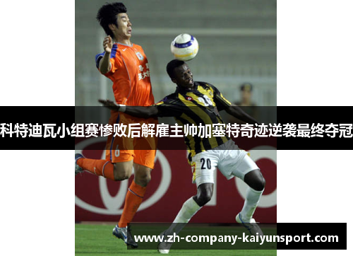 科特迪瓦小组赛惨败后解雇主帅加塞特奇迹逆袭最终夺冠