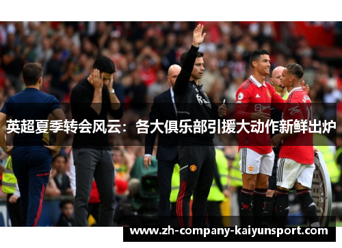 英超夏季转会风云：各大俱乐部引援大动作新鲜出炉